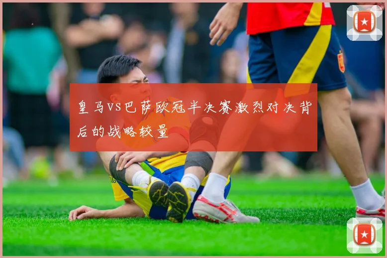 皇马vs巴萨欧冠半决赛激烈对决背后的战略较量
